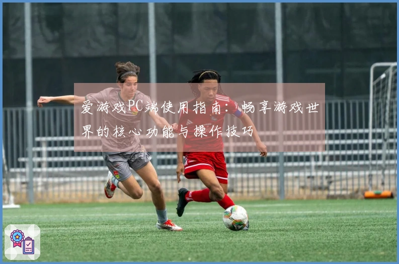爱游戏PC端使用指南：畅享游戏世界的核心功能与操作技巧