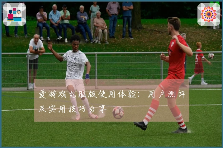 爱游戏电脑版使用体验：用户测评及实用技巧分享