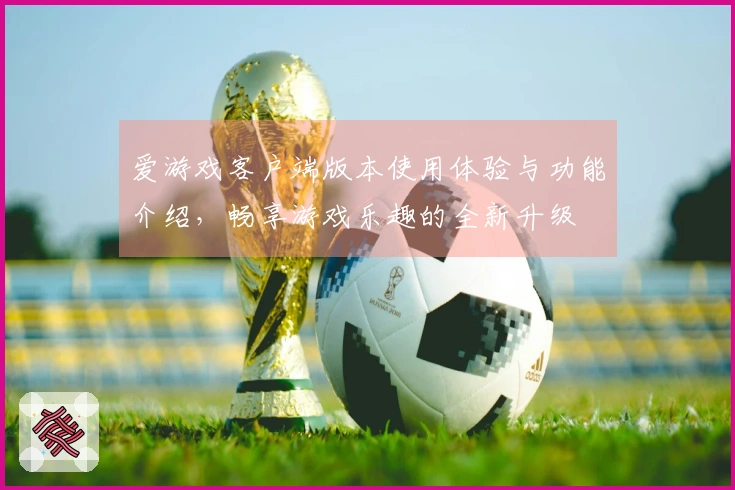 爱游戏客户端版本使用体验与功能介绍，畅享游戏乐趣的全新升级