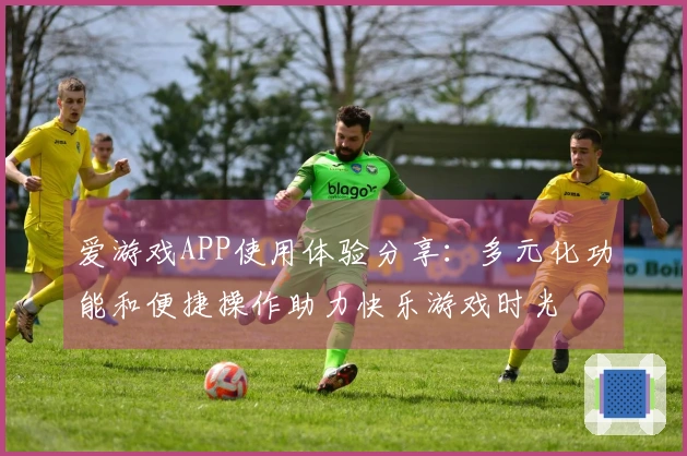 爱游戏APP使用体验分享：多元化功能和便捷操作助力快乐游戏时光